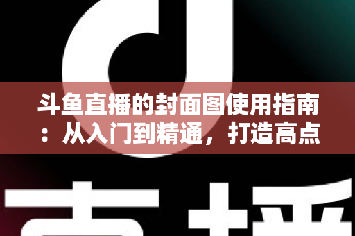 斗鱼直播的封面图使用指南：从入门到精通，打造高点击率封面的完整攻略