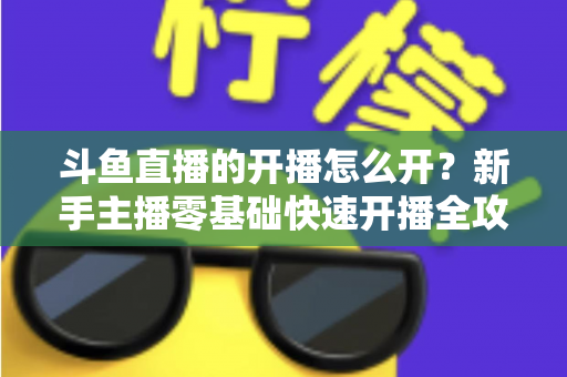斗鱼直播的开播怎么开?新手主播零基础快速开播全攻略 斗鱼直播的开播怎么开?新手主播零基础快速开播全攻略