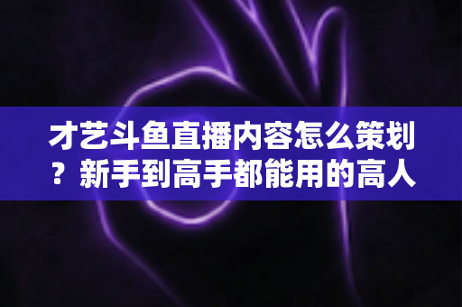 才艺斗鱼直播内容怎么策划?新手到高手都能用的高人气才艺直播间策划全攻略 才艺斗鱼直播内容怎么策划?新手到高手都能用的高人气才艺直播间策划全攻略