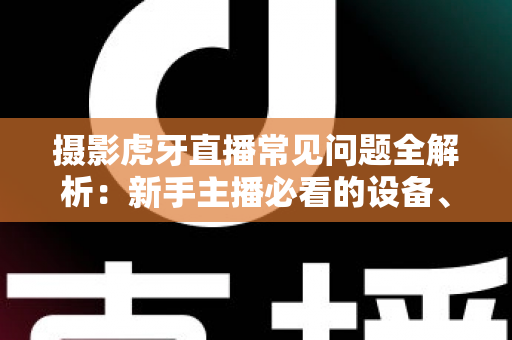 摄影虎牙直播常见问题全解析：新手主播必看的设备、布光与调参实用指南