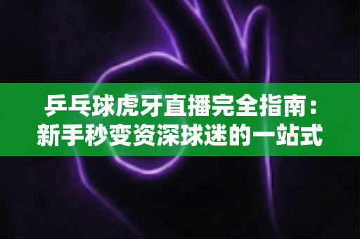 乒乓球虎牙直播完全指南：新手秒变资深球迷的一站式观赛宝典