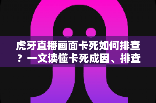虎牙直播画面卡死如何排查？一文读懂卡死成因、排查步骤与预防技巧