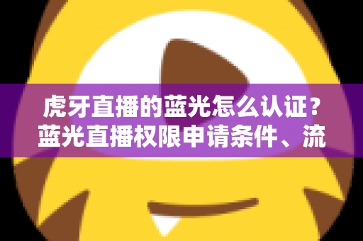 虎牙直播的蓝光怎么认证？蓝光直播权限申请条件、流程与避坑技巧全解析