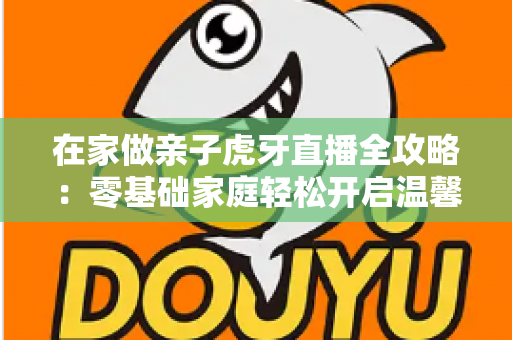 在家做亲子虎牙直播全攻略：零基础家庭轻松开启温馨直播之旅