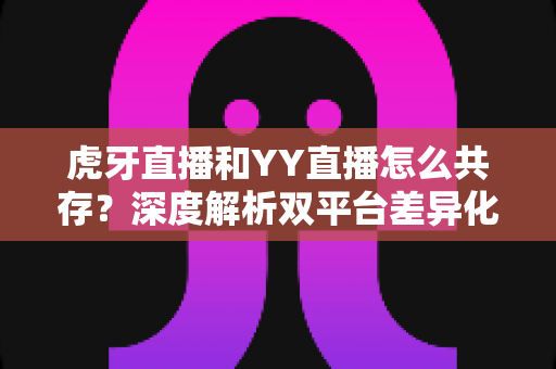 虎牙直播和YY直播怎么共存？深度解析双平台差异化发展与共赢策略