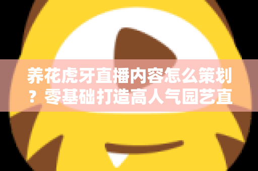 养花虎牙直播内容怎么策划？零基础打造高人气园艺直播间的实战全攻略