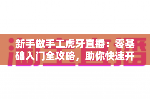 新手做手工虎牙直播:零基础入门全攻略,助你快速开启直播之旅 新手做手工虎牙直播:零基础入门全攻略,助你快速开启直播之旅