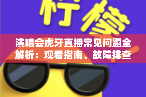 演唱会虎牙直播常见问题全解析：观看指南、故障排查与互动技巧一站式攻略