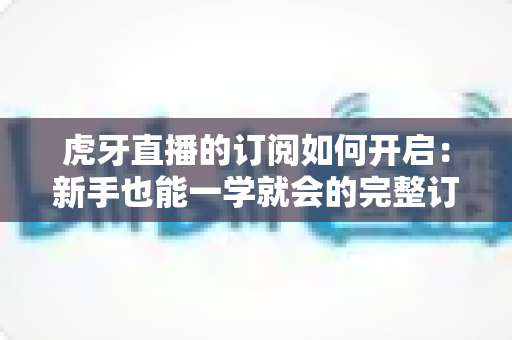 虎牙直播的订阅如何开启：新手也能一学就会的完整订阅指南，精彩直播永不缺席