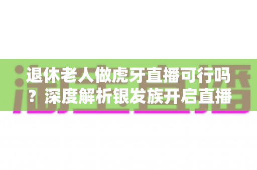 退休老人做虎牙直播可行吗?深度解析银发族开启直播新征程的机遇、挑战与实操指南 退休老人做虎牙直播可行吗?深度解析银发族开启直播新征程的机遇、挑战与实操指南