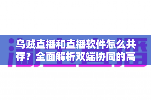 乌贼直播和直播软件怎么共存？全面解析双端协同的高效直播实战方案
