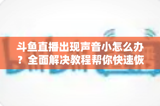 斗鱼直播出现声音小怎么办?全面解决教程帮你快速恢复音量 斗鱼直播出现声音小怎么办?全面解决教程帮你快速恢复音量
