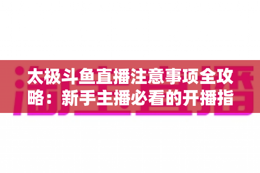 太极斗鱼直播注意事项全攻略：新手主播必看的开播指南与避坑秘籍
