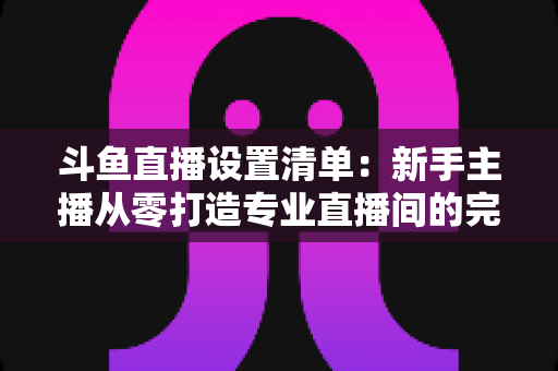斗鱼直播设置清单:新手主播从零打造专业直播间的完整指南 斗鱼直播设置清单:新手主播从零打造专业直播间的完整指南