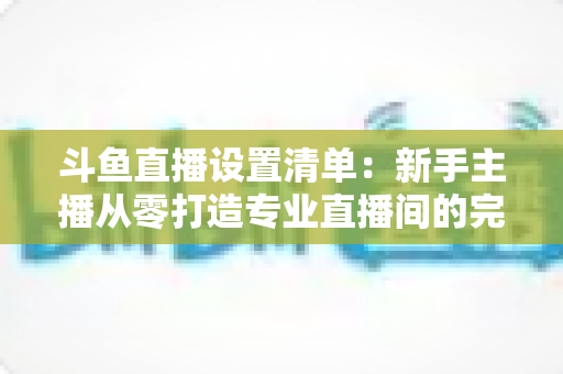 斗鱼直播设置清单:新手主播从零打造专业直播间的完整指南 斗鱼直播设置清单:新手主播从零打造专业直播间的完整指南