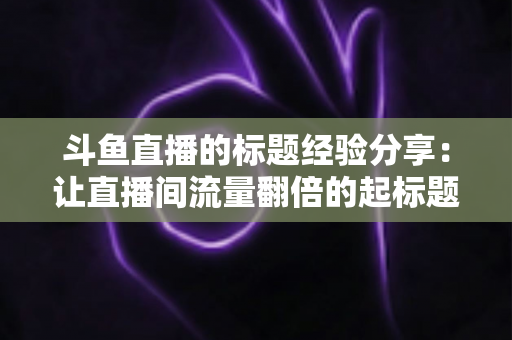 斗鱼直播的标题经验分享：让直播间流量翻倍的起标题实战指南