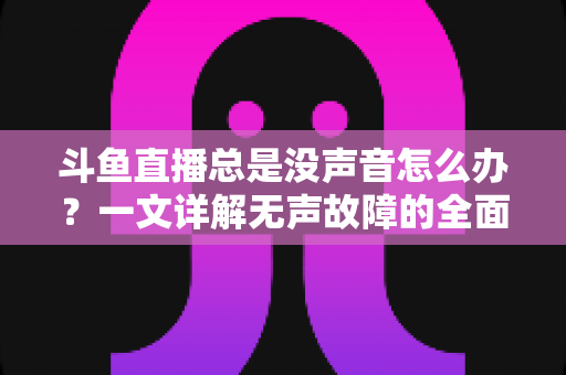 斗鱼直播总是没声音怎么办?一文详解无声故障的全面排查与解决攻略 斗鱼直播总是没声音怎么办?一文详解无声故障的全面排查与解决攻略