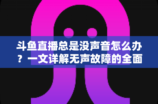 斗鱼直播总是没声音怎么办？一文详解无声故障的全面排查与解决攻略