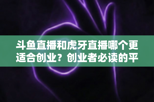 斗鱼直播和虎牙直播哪个更适合创业?创业者必读的平台选择深度分析 斗鱼直播和虎牙直播哪个更适合创业?创业者必读的平台选择深度分析