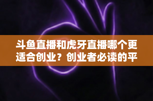 斗鱼直播和虎牙直播哪个更适合创业？创业者必读的平台选择深度分析