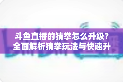 斗鱼直播的猜拳怎么升级?全面解析猜拳玩法与快速升级实用攻略 斗鱼直播的猜拳怎么升级?全面解析猜拳玩法与快速升级实用攻略