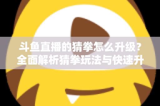 斗鱼直播的猜拳怎么升级?全面解析猜拳玩法与快速升级实用攻略 斗鱼直播的猜拳怎么升级?全面解析猜拳玩法与快速升级实用攻略