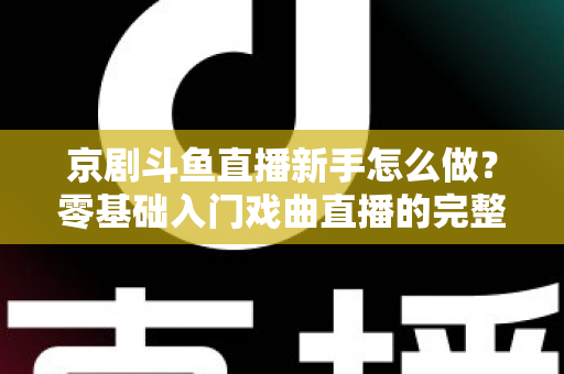 京剧斗鱼直播新手怎么做？零基础入门戏曲直播的完整攻略