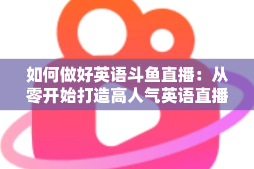 如何做好英语斗鱼直播：从零开始打造高人气英语直播间的实战指南