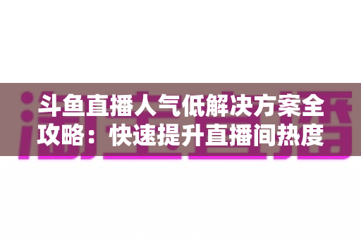 斗鱼直播人气低解决方案全攻略：快速提升直播间热度与流量的实战指南