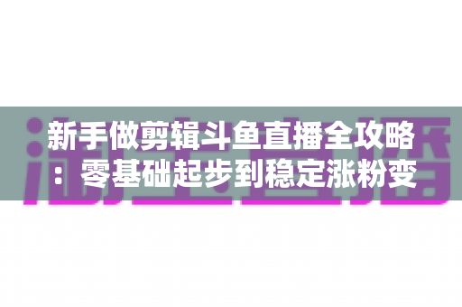 新手做剪辑斗鱼直播全攻略:零基础起步到稳定涨粉变现的实战指南 新手做剪辑斗鱼直播全攻略:零基础起步到稳定涨粉变现的实战指南
