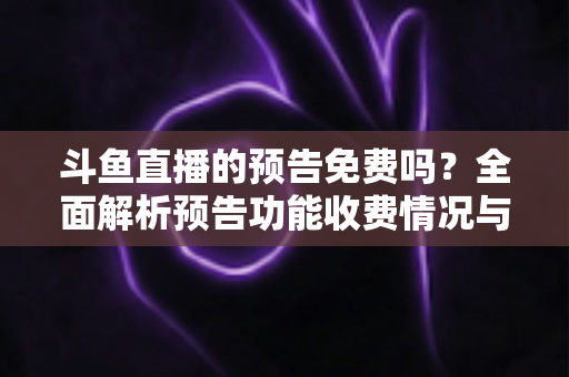 斗鱼直播的预告免费吗？全面解析预告功能收费情况与免费使用攻略