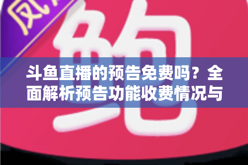 斗鱼直播的预告免费吗？全面解析预告功能收费情况与免费使用攻略