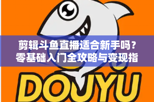 剪辑斗鱼直播适合新手吗?零基础入门全攻略与变现指南 剪辑斗鱼直播适合新手吗?零基础入门全攻略与变现指南