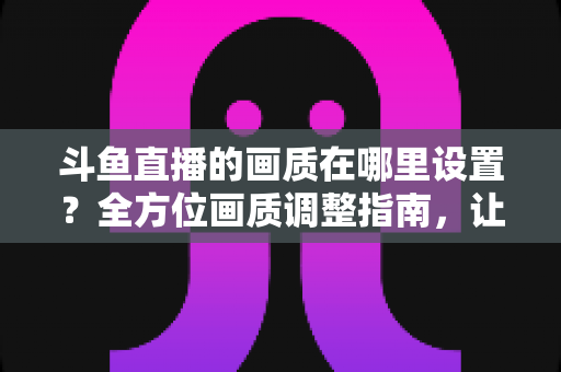 斗鱼直播的画质在哪里设置？全方位画质调整指南，让你畅享超清观播体验