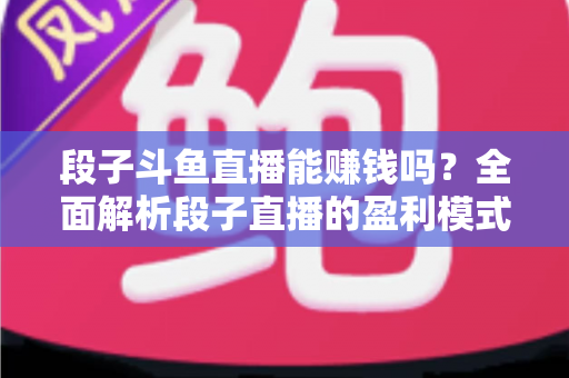 段子斗鱼直播能赚钱吗？全面解析段子直播的盈利模式、收入水平与实用赚钱攻略