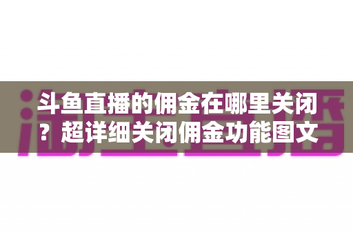 斗鱼直播的佣金在哪里关闭？超详细关闭佣金功能图文教程与常见问题全解析