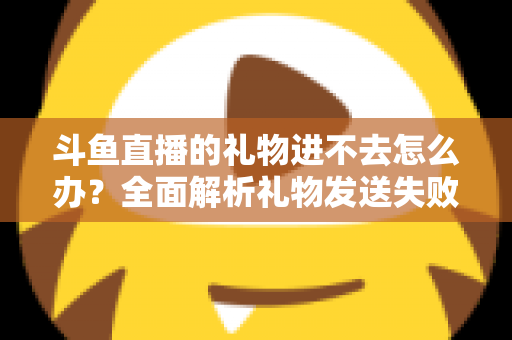 斗鱼直播的礼物进不去怎么办？全面解析礼物发送失败的原因与解决方法