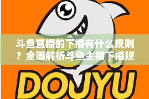斗鱼直播的下播有什么规则?全面解析斗鱼主播下播规范、注意事项与实用指南 斗鱼直播的下播有什么规则?全面解析斗鱼主播下播规范、注意事项与实用指南