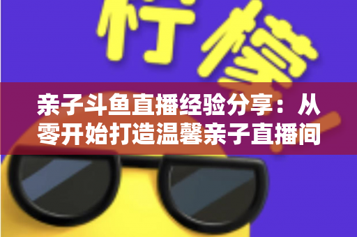 亲子斗鱼直播经验分享:从零开始打造温馨亲子直播间的全攻略 亲子斗鱼直播经验分享:从零开始打造温馨亲子直播间的全攻略