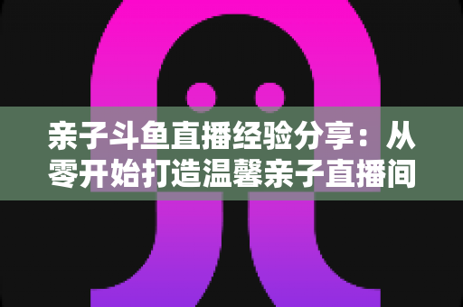 亲子斗鱼直播经验分享:从零开始打造温馨亲子直播间的全攻略 亲子斗鱼直播经验分享:从零开始打造温馨亲子直播间的全攻略
