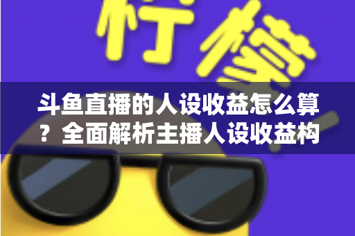 斗鱼直播的人设收益怎么算？全面解析主播人设收益构成、分成规则与提升技巧