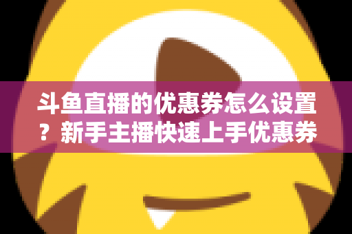 斗鱼直播的优惠券怎么设置？新手主播快速上手优惠券配置全攻略
