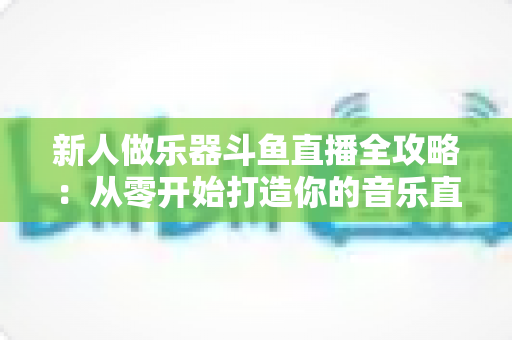 新人做乐器斗鱼直播全攻略:从零开始打造你的音乐直播间 新人做乐器斗鱼直播全攻略:从零开始打造你的音乐直播间