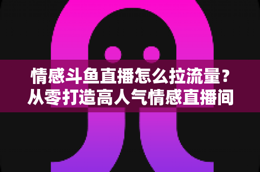 情感斗鱼直播怎么拉流量?从零打造高人气情感直播间的实战引流指南 情感斗鱼直播怎么拉流量?从零打造高人气情感直播间的实战引流指南
