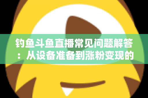 钓鱼斗鱼直播常见问题解答：从设备准备到涨粉变现的新手主播全方位指南