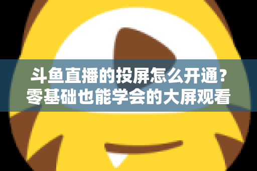 斗鱼直播的投屏怎么开通?零基础也能学会的大屏观看直播完整指南 斗鱼直播的投屏怎么开通?零基础也能学会的大屏观看直播完整指南