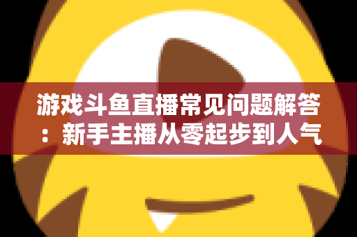游戏斗鱼直播常见问题解答:新手主播从零起步到人气变现的实用指南 游戏斗鱼直播常见问题解答:新手主播从零起步到人气变现的实用指南