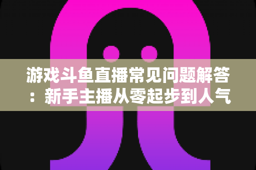 游戏斗鱼直播常见问题解答:新手主播从零起步到人气变现的实用指南 游戏斗鱼直播常见问题解答:新手主播从零起步到人气变现的实用指南