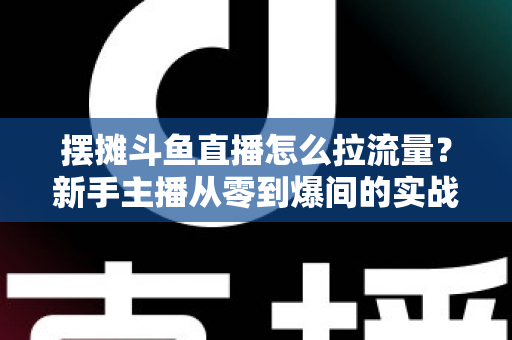 摆摊斗鱼直播怎么拉流量？新手主播从零到爆间的实战引流全攻略