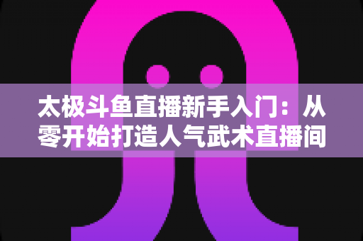 太极斗鱼直播新手入门:从零开始打造人气武术直播间全攻略 太极斗鱼直播新手入门:从零开始打造人气武术直播间全攻略